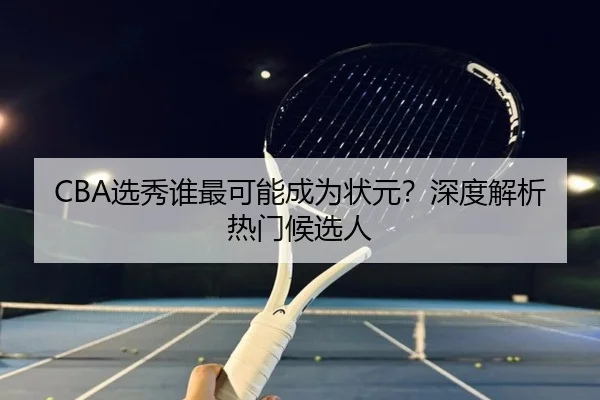 CBA选秀谁最可能成为状元？深度解析热门候选人
